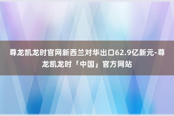 尊龙凯龙时官网新西兰对华出口62.9亿新元-尊龙凯龙时「中国」官方网站