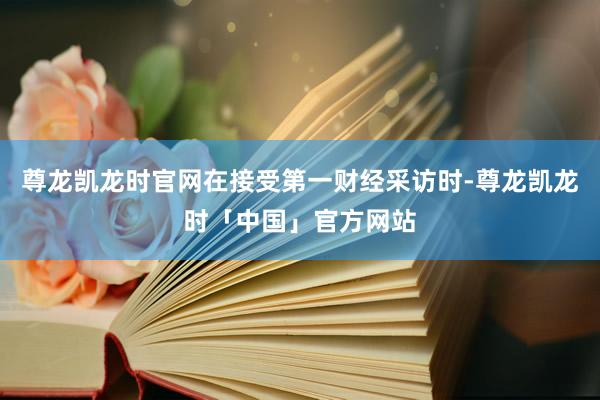 尊龙凯龙时官网在接受第一财经采访时-尊龙凯龙时「中国」官方网站