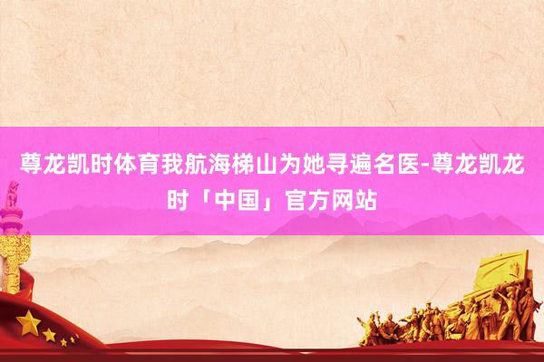 尊龙凯时体育我航海梯山为她寻遍名医-尊龙凯龙时「中国」官方网站
