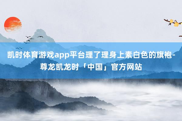 凯时体育游戏app平台理了理身上素白色的旗袍-尊龙凯龙时「中国」官方网站