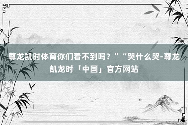 尊龙凯时体育你们看不到吗?”“哭什么哭-尊龙凯龙时「中国」官方网站