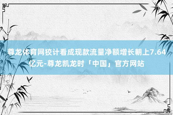 尊龙体育网狡计看成现款流量净额增长朝上7.64亿元-尊龙凯龙时「中国」官方网站