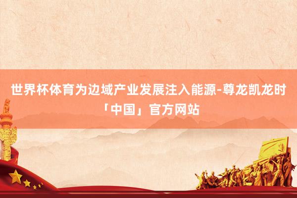 世界杯体育为边域产业发展注入能源-尊龙凯龙时「中国」官方网站