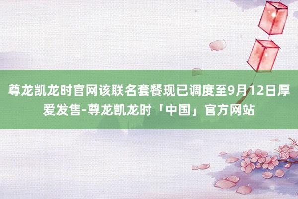 尊龙凯龙时官网该联名套餐现已调度至9月12日厚爱发售-尊龙凯龙时「中国」官方网站