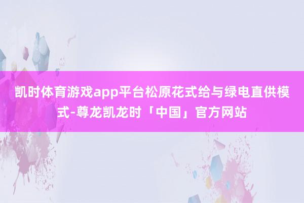 凯时体育游戏app平台　　松原花式给与绿电直供模式-尊龙凯龙时「中国」官方网站