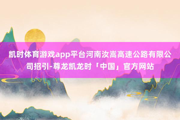 凯时体育游戏app平台河南汝嵩高速公路有限公司招引-尊龙凯龙时「中国」官方网站