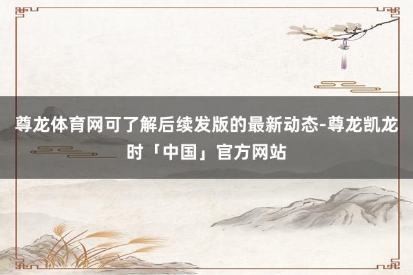 尊龙体育网可了解后续发版的最新动态-尊龙凯龙时「中国」官方网站