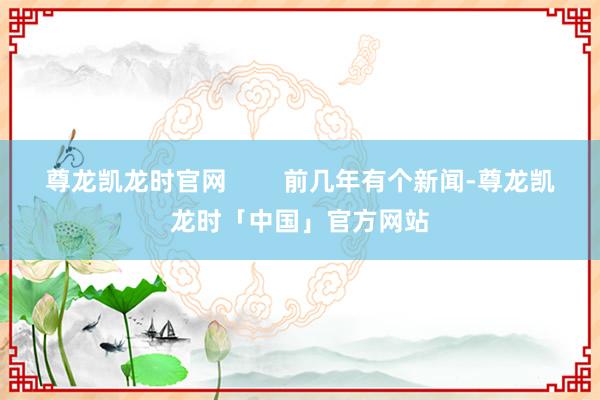 尊龙凯龙时官网        前几年有个新闻-尊龙凯龙时「中国」官方网站