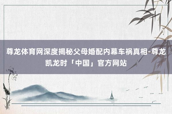 尊龙体育网深度揭秘父母婚配内幕车祸真相-尊龙凯龙时「中国」官方网站