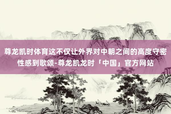 尊龙凯时体育这不仅让外界对中朝之间的高度守密性感到歌颂-尊龙凯龙时「中国」官方网站