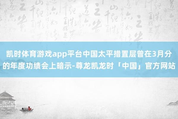 凯时体育游戏app平台中国太平措置层曾在3月分的年度功绩会上暗示-尊龙凯龙时「中国」官方网站