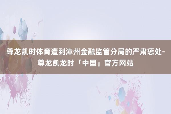 尊龙凯时体育遭到漳州金融监管分局的严肃惩处-尊龙凯龙时「中国」官方网站