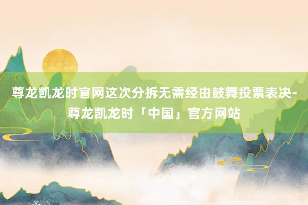 尊龙凯龙时官网这次分拆无需经由鼓舞投票表决-尊龙凯龙时「中国」官方网站