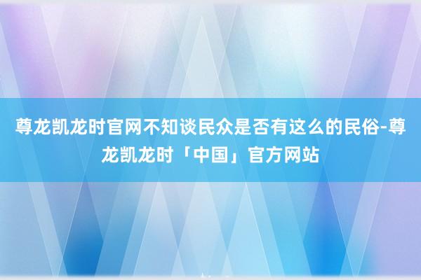 尊龙凯龙时官网不知谈民众是否有这么的民俗-尊龙凯龙时「中国」官方网站