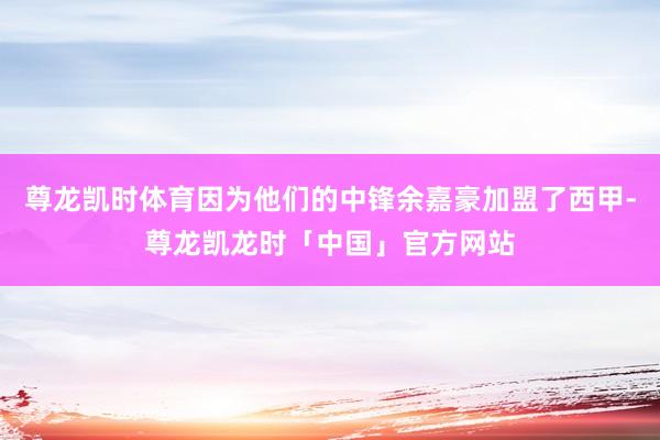 尊龙凯时体育因为他们的中锋余嘉豪加盟了西甲-尊龙凯龙时「中国」官方网站