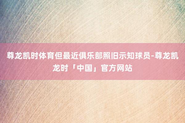 尊龙凯时体育但最近俱乐部照旧示知球员-尊龙凯龙时「中国」官方网站