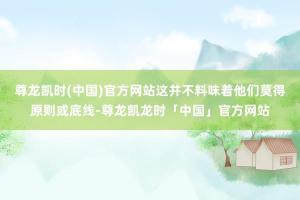 尊龙凯时(中国)官方网站这并不料味着他们莫得原则或底线-尊龙凯龙时「中国」官方网站