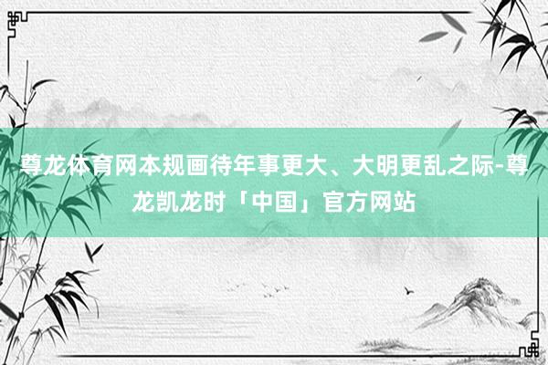 尊龙体育网本规画待年事更大、大明更乱之际-尊龙凯龙时「中国」官方网站