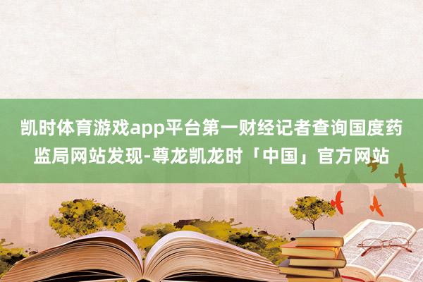 凯时体育游戏app平台第一财经记者查询国度药监局网站发现-尊龙凯龙时「中国」官方网站