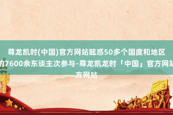 尊龙凯时(中国)官方网站眩惑50多个国度和地区的7600余东谈主次参与-尊龙凯龙时「中国」官方网站