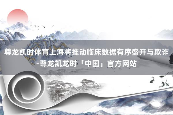 尊龙凯时体育上海将推动临床数据有序盛开与欺诈-尊龙凯龙时「中国」官方网站