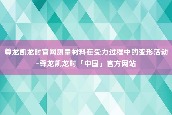 尊龙凯龙时官网测量材料在受力过程中的变形活动-尊龙凯龙时「中国」官方网站