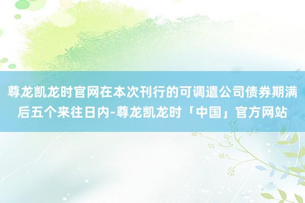 尊龙凯龙时官网在本次刊行的可调遣公司债券期满后五个来往日内-尊龙凯龙时「中国」官方网站