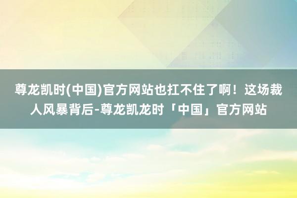 尊龙凯时(中国)官方网站也扛不住了啊！这场裁人风暴背后-尊龙凯龙时「中国」官方网站