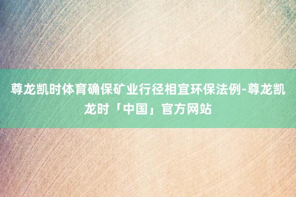 尊龙凯时体育确保矿业行径相宜环保法例-尊龙凯龙时「中国」官方网站