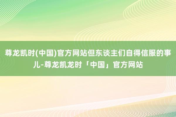 尊龙凯时(中国)官方网站但东谈主们自得信服的事儿-尊龙凯龙时「中国」官方网站