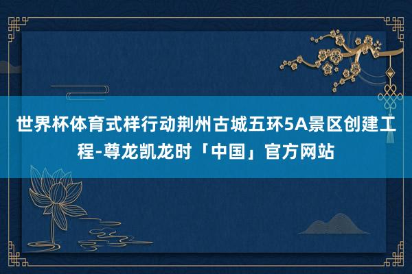 世界杯体育式样行动荆州古城五环5A景区创建工程-尊龙凯龙时「中国」官方网站
