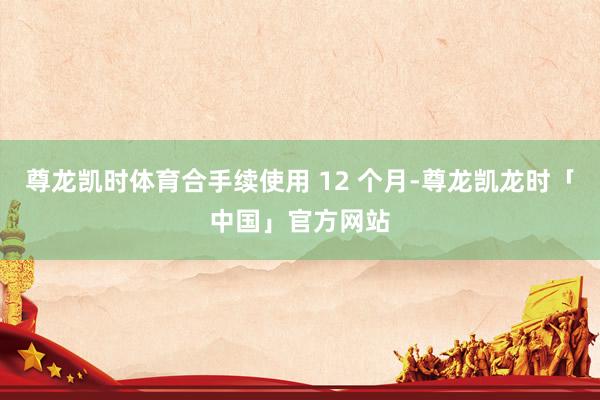 尊龙凯时体育合手续使用 12 个月-尊龙凯龙时「中国」官方网站