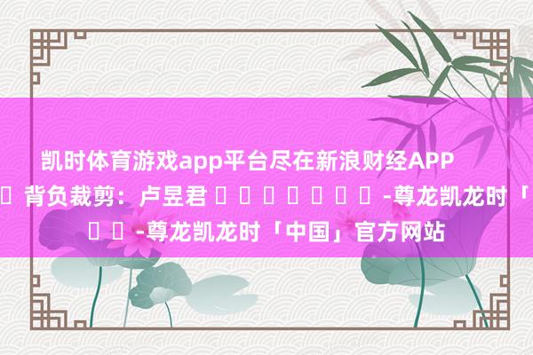 凯时体育游戏app平台尽在新浪财经APP            						背负裁剪：卢昱君 							-尊龙凯龙时「中国」官方网站