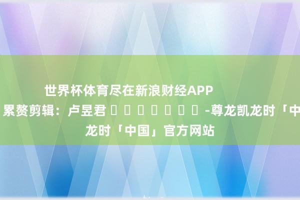 世界杯体育尽在新浪财经APP            						累赘剪辑：卢昱君 							-尊龙凯龙时「中国」官方网站