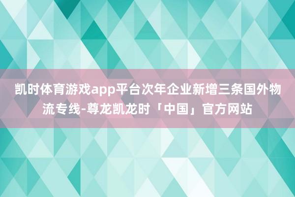 凯时体育游戏app平台次年企业新增三条国外物流专线-尊龙凯龙时「中国」官方网站