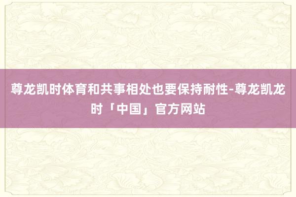 尊龙凯时体育和共事相处也要保持耐性-尊龙凯龙时「中国」官方网站