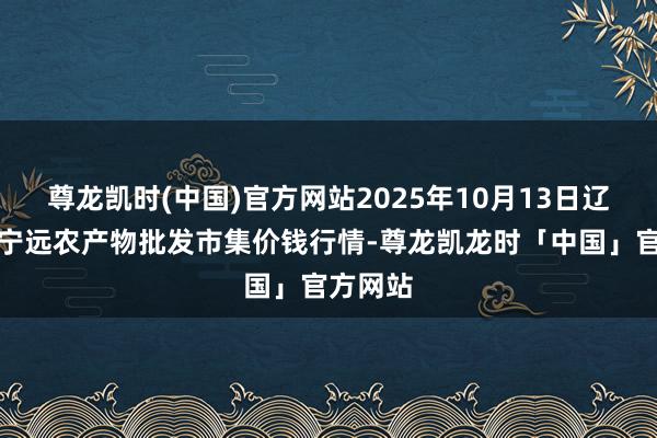 尊龙凯时(中国)官方网站2025年10月13日辽宁鞍山宁远农产物批发市集价钱行情-尊龙凯龙时「中国」官方网站
