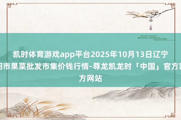 凯时体育游戏app平台2025年10月13日辽宁向阳市果菜批发市集价钱行情-尊龙凯龙时「中国」官方网站