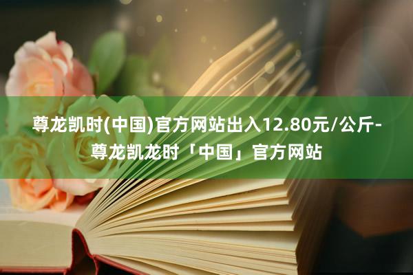 尊龙凯时(中国)官方网站出入12.80元/公斤-尊龙凯龙时「中国」官方网站