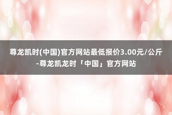 尊龙凯时(中国)官方网站最低报价3.00元/公斤-尊龙凯龙时「中国」官方网站