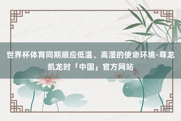 世界杯体育同期顺应低温、高湿的使命环境-尊龙凯龙时「中国」官方网站