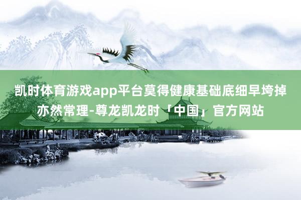 凯时体育游戏app平台莫得健康基础底细早垮掉亦然常理-尊龙凯龙时「中国」官方网站