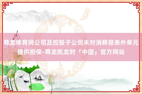 尊龙体育网公司及控股子公司未对消释报表外单元提供担保-尊龙凯龙时「中国」官方网站