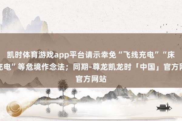 凯时体育游戏app平台请示幸免“飞线充电”“床头充电”等危境作念法；同期-尊龙凯龙时「中国」官方网站