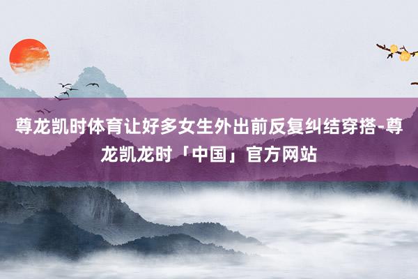 尊龙凯时体育让好多女生外出前反复纠结穿搭-尊龙凯龙时「中国」官方网站