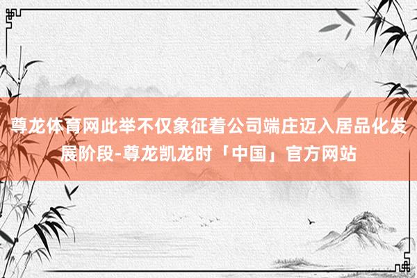 尊龙体育网此举不仅象征着公司端庄迈入居品化发展阶段-尊龙凯龙时「中国」官方网站