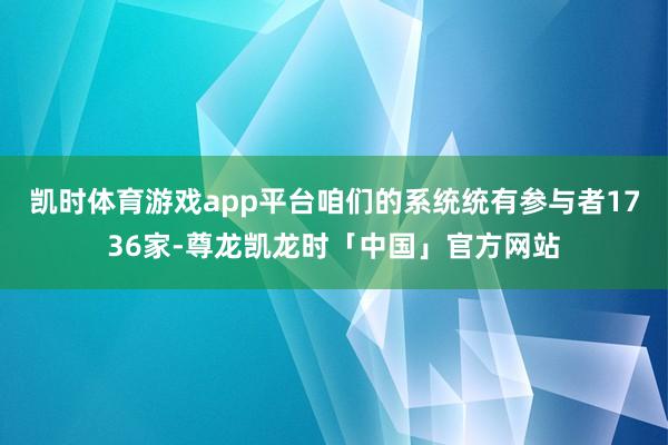 凯时体育游戏app平台咱们的系统统有参与者1736家-尊龙凯龙时「中国」官方网站