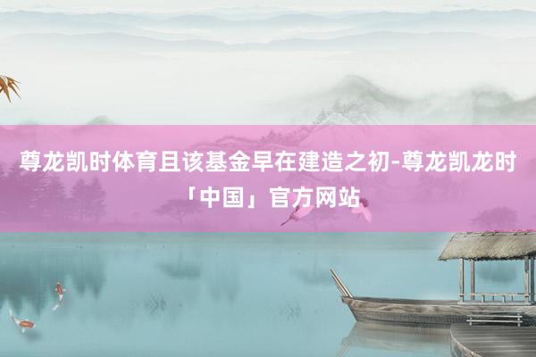 尊龙凯时体育且该基金早在建造之初-尊龙凯龙时「中国」官方网站