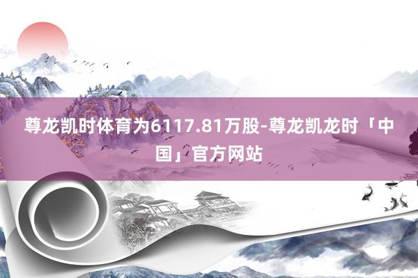 尊龙凯时体育为6117.81万股-尊龙凯龙时「中国」官方网站